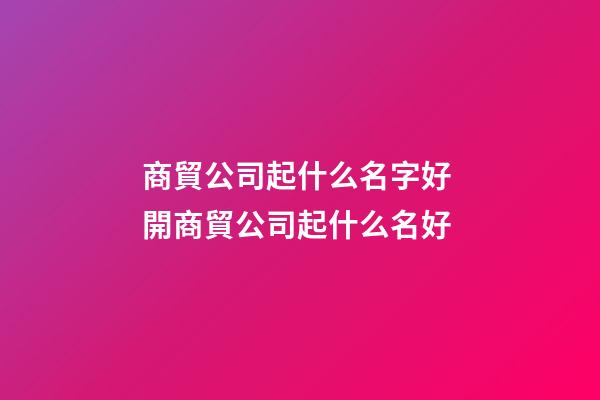商貿公司起什么名字好 開商貿公司起什么名好